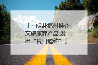 三明赴福州推介文旅康养产品 发出“夏日邀约”