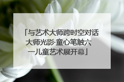 与艺术大师跨时空对话 大师光影·童心笔触六一儿童艺术展开幕