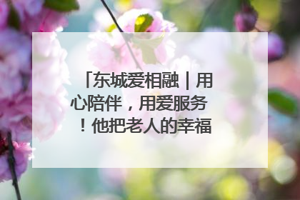 东城爱相融｜用心陪伴，用爱服务！他把老人的幸福感当“大事儿”