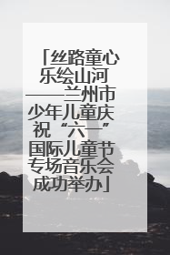丝路童心 乐绘山河——兰州市少年儿童庆祝“六一”国际儿童节专场音乐会成功举办