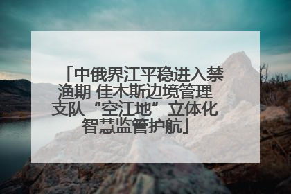 中俄界江平稳进入禁渔期 佳木斯边境管理支队“空江地”立体化智慧监管护航