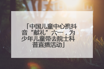 中国儿童中心携抖音“献礼”六一，为少年儿童带去院士科普直播活动