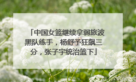 中国女篮继续拿弱旅波黑队练手，杨舒予狂飙三分，张子宇统治篮下