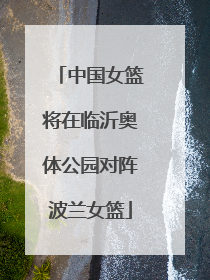 中国女篮将在临沂奥体公园对阵波兰女篮