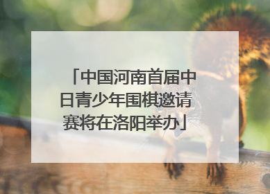 中国河南首届中日青少年围棋邀请赛将在洛阳举办