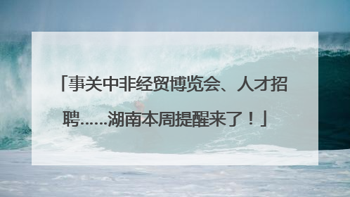 事关中非经贸博览会、人才招聘……湖南本周提醒来了！