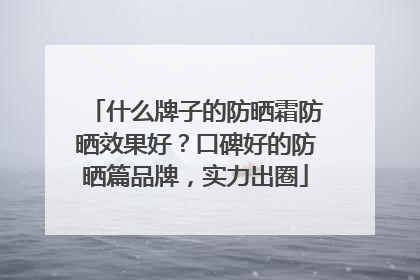 什么牌子的防晒霜防晒效果好？口碑好的防晒篇品牌，实力出圈
