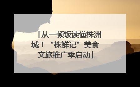 从一顿饭读懂株洲城！“株鲜记”美食文旅推广季启动