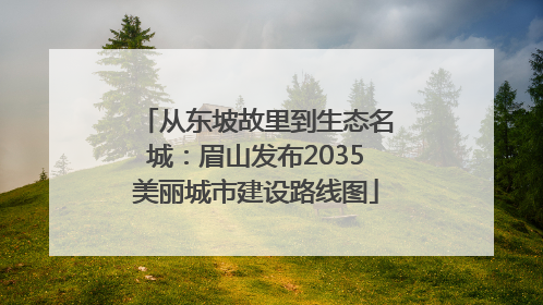 从东坡故里到生态名城：眉山发布2035美丽城市建设路线图