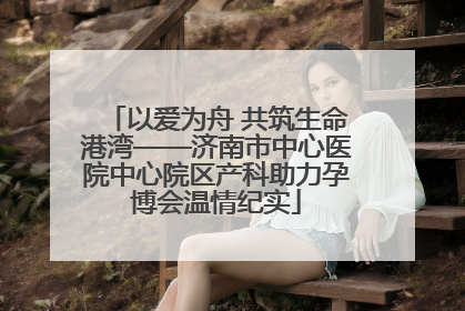 以爱为舟 共筑生命港湾——济南市中心医院中心院区产科助力孕博会温情纪实
