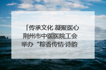 传承文化 凝聚医心 荆州市中医医院工会举办“粽香传情·诗韵端午”系列活动