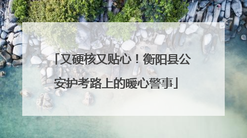 又硬核又贴心！衡阳县公安护考路上的暖心警事