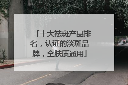 十大祛斑产品排名，认证的淡斑品牌，全肤质通用