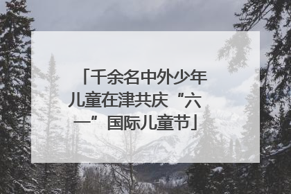 千余名中外少年儿童在津共庆“六一”国际儿童节