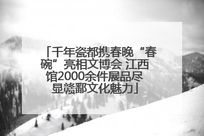 千年瓷都携春晚“春碗”亮相文博会 江西馆2000余件展品尽显赣鄱文化魅力