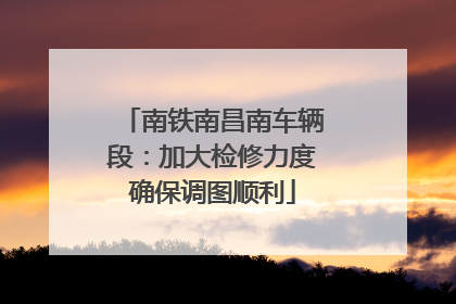 南铁南昌南车辆段：加大检修力度确保调图顺利
