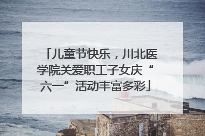 儿童节快乐，川北医学院关爱职工子女庆“六一”活动丰富多彩