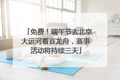 免费！端午节去北京大运河看赛龙舟，赛事活动将持续三天