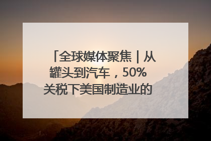 全球媒体聚焦｜从罐头到汽车，50%关税下美国制造业的“生死劫”