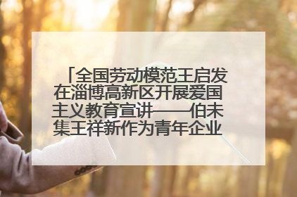 全国劳动模范王启发在淄博高新区开展爱国主义教育宣讲——伯未集王祥新作为青年企业家代表作主题演讲