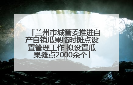 兰州市城管委推进自产自销瓜果临时摊点设置管理工作 拟设置瓜果摊点2000余个