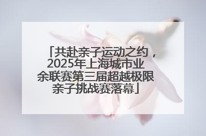 共赴亲子运动之约，2025年上海城市业余联赛第三届超越极限亲子挑战赛落幕