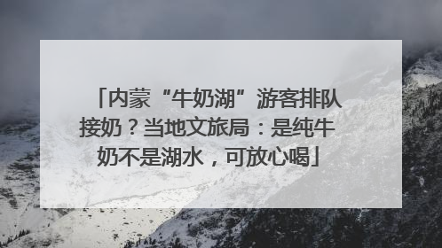 内蒙“牛奶湖”游客排队接奶？当地文旅局：是纯牛奶不是湖水，可放心喝