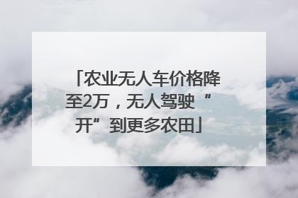 农业无人车价格降至2万，无人驾驶“开”到更多农田