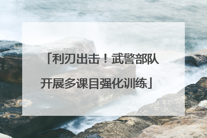 利刃出击！武警部队开展多课目强化训练
