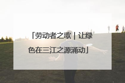 劳动者之歌｜让绿色在三江之源涌动