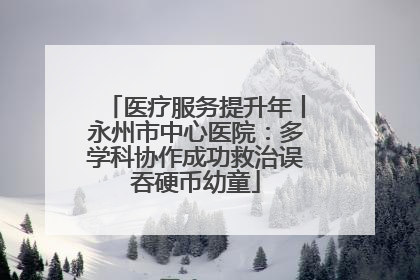 医疗服务提升年丨永州市中心医院：多学科协作成功救治误吞硬币幼童