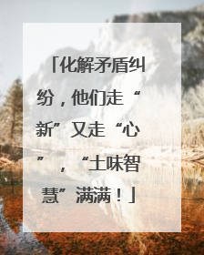化解矛盾纠纷，他们走“新”又走“心”，“土味智慧”满满！