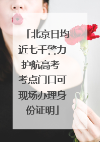 北京日均近七千警力护航高考 考点门口可现场办理身份证明