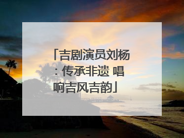吉剧演员刘杨：传承非遗 唱响吉风吉韵