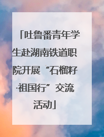 吐鲁番青年学生赴湖南铁道职院开展“石榴籽·祖国行”交流活动
