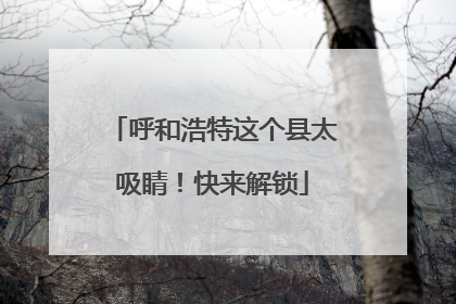 呼和浩特这个县太吸睛！快来解锁