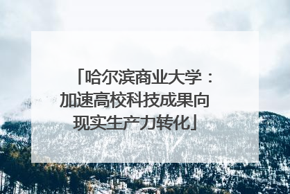 哈尔滨商业大学：加速高校科技成果向现实生产力转化