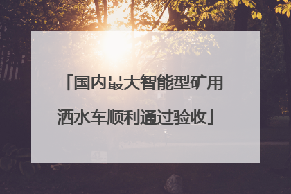 国内最大智能型矿用洒水车顺利通过验收
