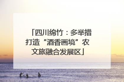 四川绵竹：多举措打造“酒香画境”农文旅融合发展区