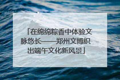 在绵绵粽香中体验文脉悠长——郑州文博织出端午文化新风景