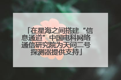 在星海之间搭建“信息通道”中国电科网络通信研究院为天问二号探测器提供支持