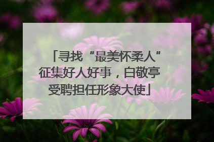 寻找“最美怀柔人”征集好人好事，白敬亭受聘担任形象大使