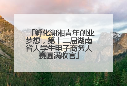 孵化湖湘青年创业梦想，第十二届湖南省大学生电子商务大赛圆满收官