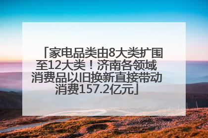 家电品类由8大类扩围至12大类！济南各领域消费品以旧换新直接带动消费157.2亿元