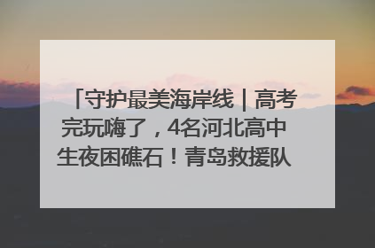 守护最美海岸线｜高考完玩嗨了，4名河北高中生夜困礁石！青岛救援队火速出动救上岸