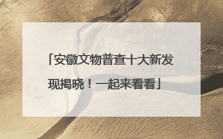 安徽文物普查十大新发现揭晓！一起来看看