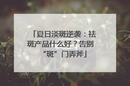 夏日淡斑逆袭：祛斑产品什么好？告别“斑”门弄斧