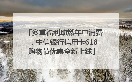 多重福利助燃年中消费，中信银行信用卡618购物节优惠全新上线