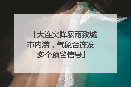 大连突降暴雨致城市内涝，气象台连发多个预警信号
