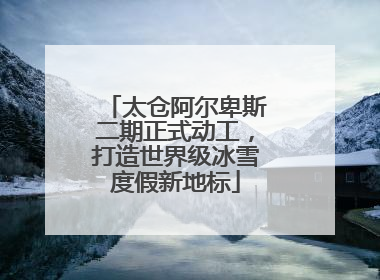 太仓阿尔卑斯二期正式动工，打造世界级冰雪度假新地标